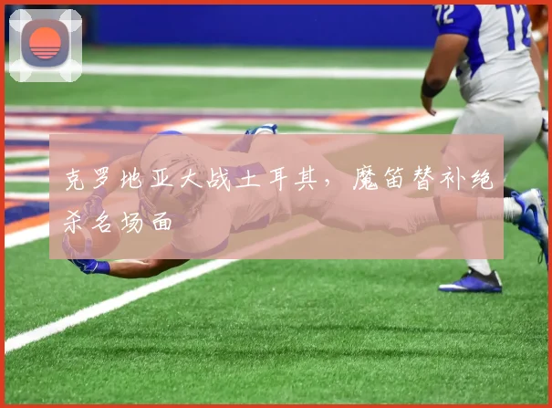 克罗地亚大战土耳其，魔笛替补绝杀名场面