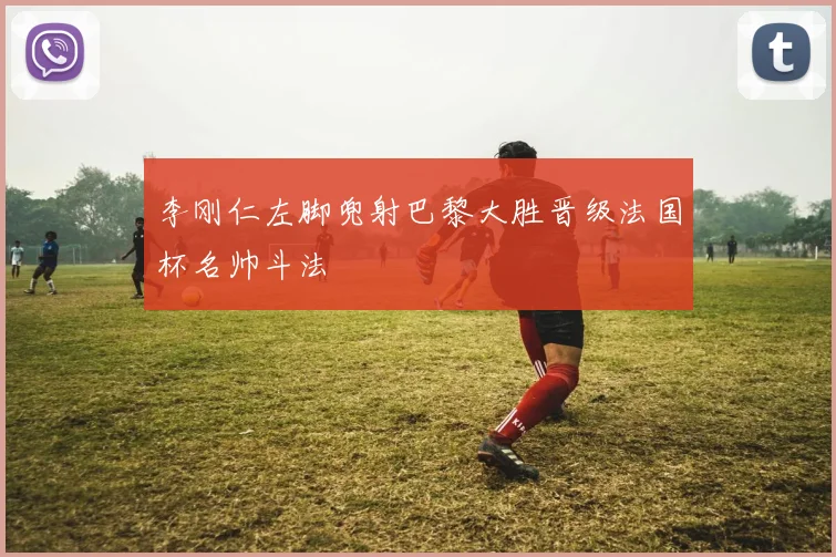 李刚仁左脚兜射巴黎大胜晋级法国杯名帅斗法