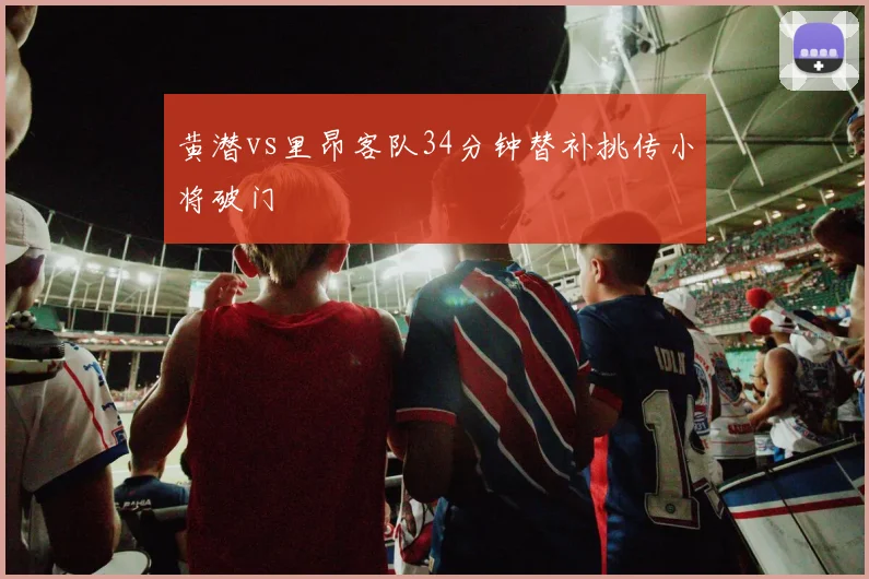 黄潜vs里昂客队34分钟替补挑传小将破门
