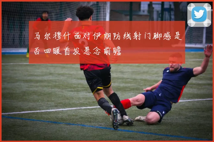 马尔穆什面对伊朗防线射门脚感是否回暖首发悬念前瞻