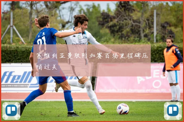 塞维利亚曼联附加赛百场里程碑压哨过关