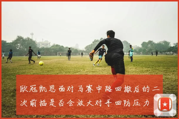欧冠凯恩面对马赛中路回撤后的二次前插是否会放大对手回防压力
