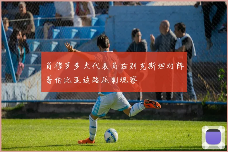 肖穆罗多夫代表乌兹别克斯坦对阵哥伦比亚边路压制观察
