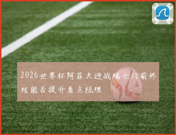 2026世界杯阿菲夫迎战瑞士门前终结能否提升看点梳理