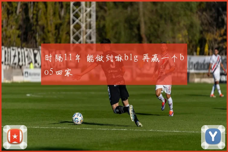 时隔11年 能做到嘛blg 再赢一个bo5回家