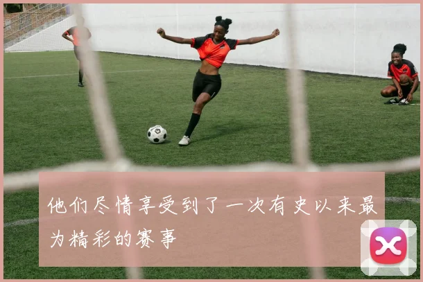 他们尽情享受到了一次有史以来最为精彩的赛事