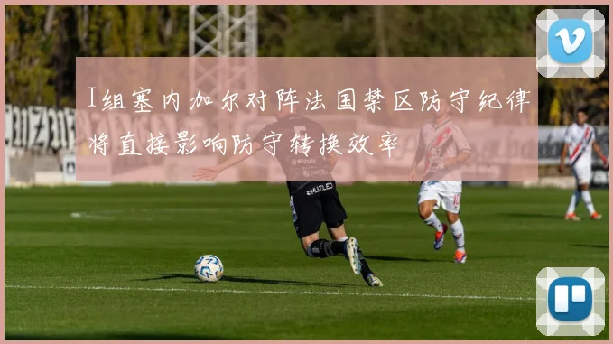 I组塞内加尔对阵法国禁区防守纪律将直接影响防守转换效率