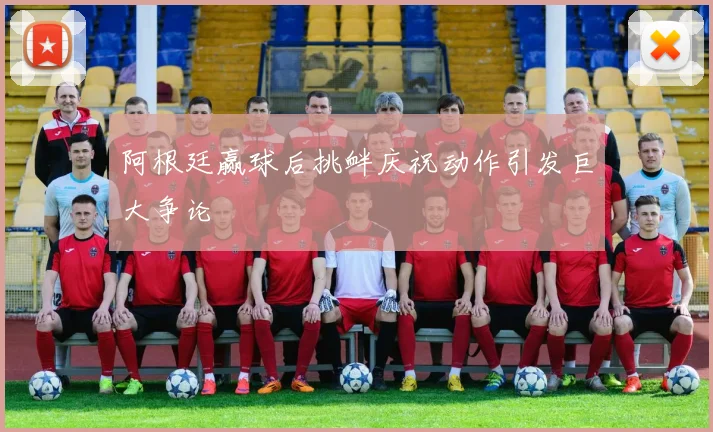 阿根廷赢球后挑衅庆祝动作引发巨大争论