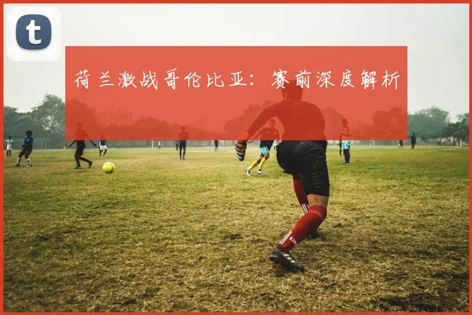 荷兰激战哥伦比亚：赛前深度解析