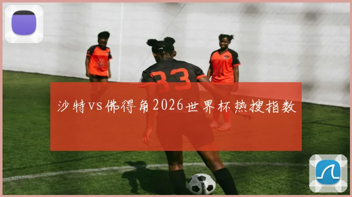 沙特vs佛得角2026世界杯热搜指数