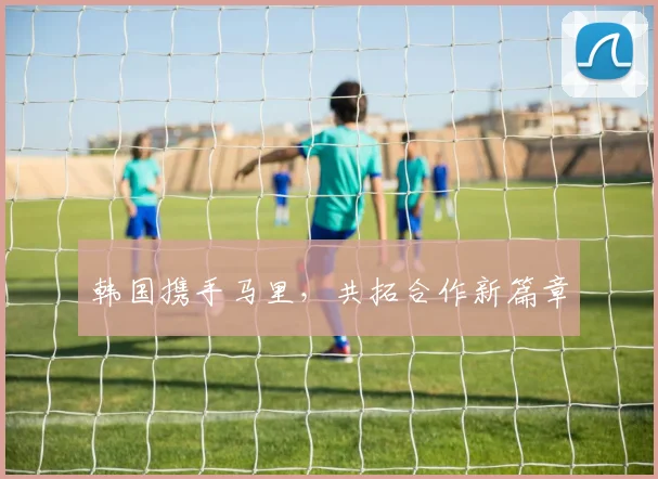 韩国携手马里，共拓合作新篇章