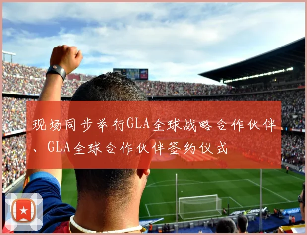 现场同步举行GLA全球战略合作伙伴、GLA全球合作伙伴签约仪式