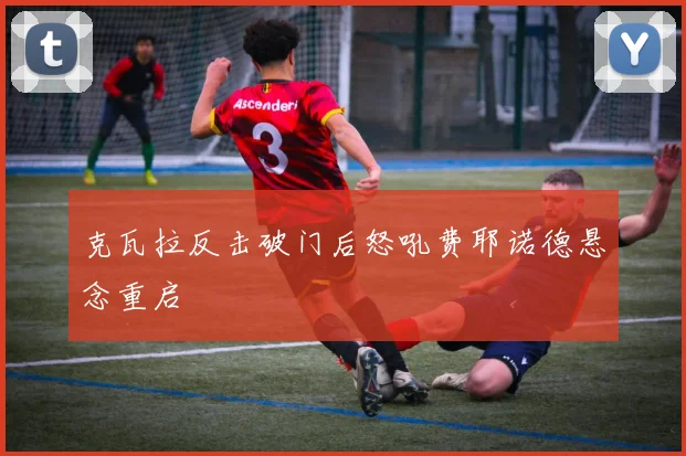 克瓦拉反击破门后怒吼费耶诺德悬念重启