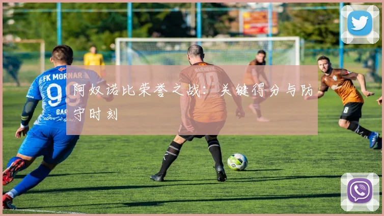 阿奴诺比荣誉之战：关键得分与防守时刻