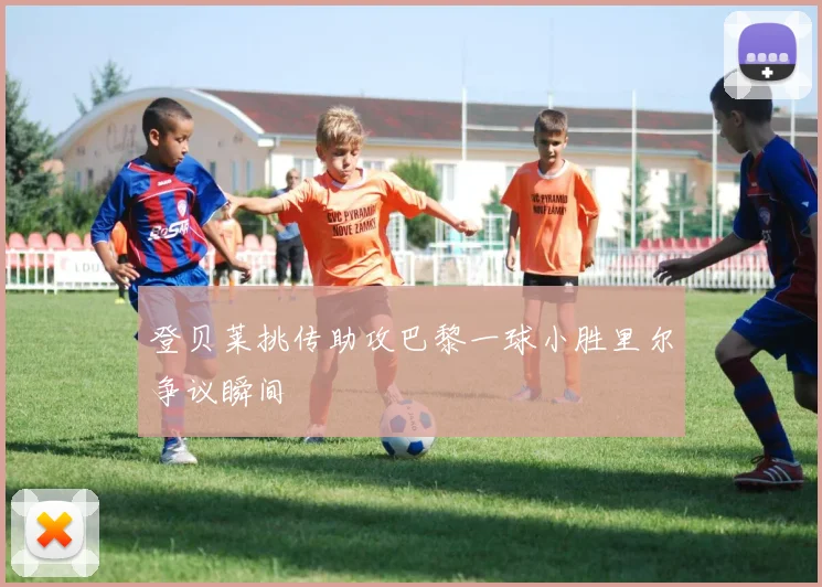 登贝莱挑传助攻巴黎一球小胜里尔争议瞬间