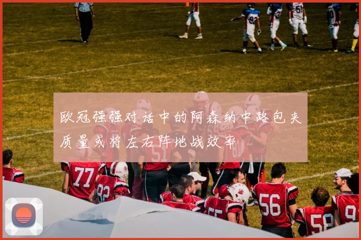 欧冠强强对话中的阿森纳中路包夹质量或将左右阵地战效率