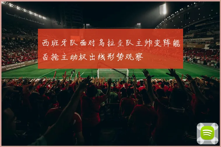 西班牙队面对乌拉圭队主帅变阵能否抢主动权出线形势观察