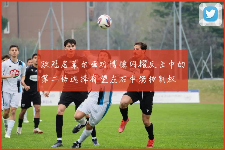 欧冠居莱尔面对博德闪耀反击中的第二传选择有望左右中场控制权