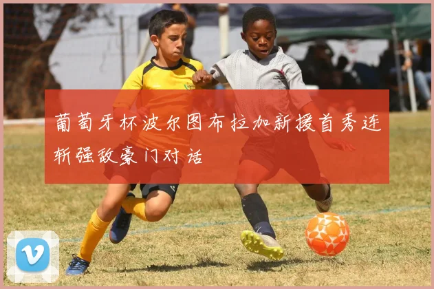 葡萄牙杯波尔图布拉加新援首秀连斩强敌豪门对话