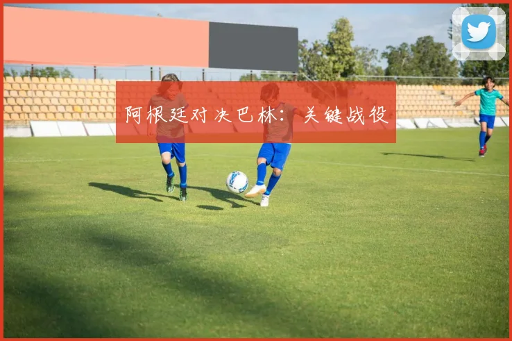 阿根廷对决巴林：关键战役