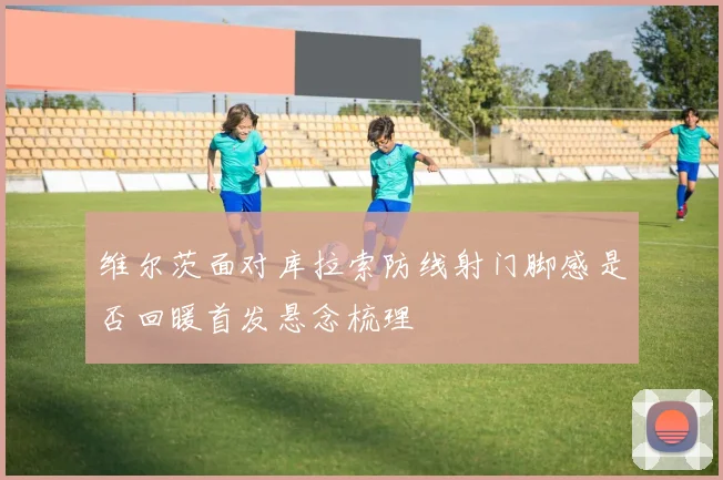 维尔茨面对库拉索防线射门脚感是否回暖首发悬念梳理