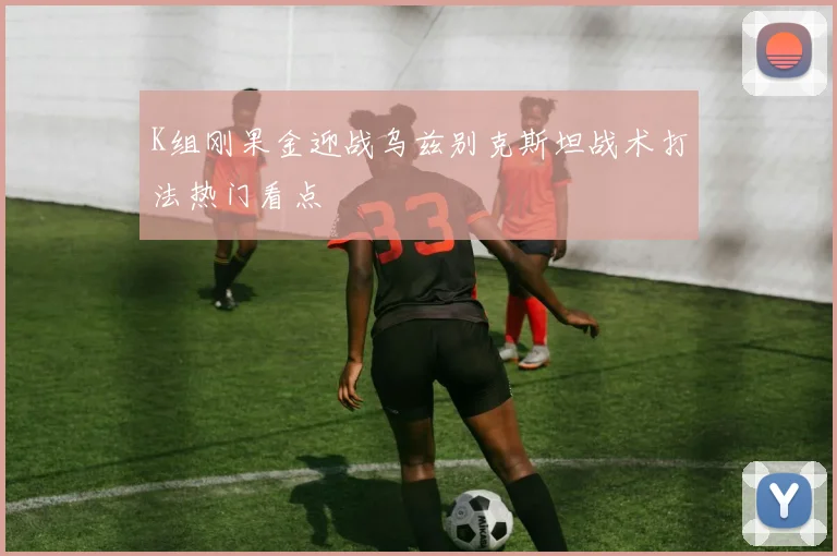K组刚果金迎战乌兹别克斯坦战术打法热门看点