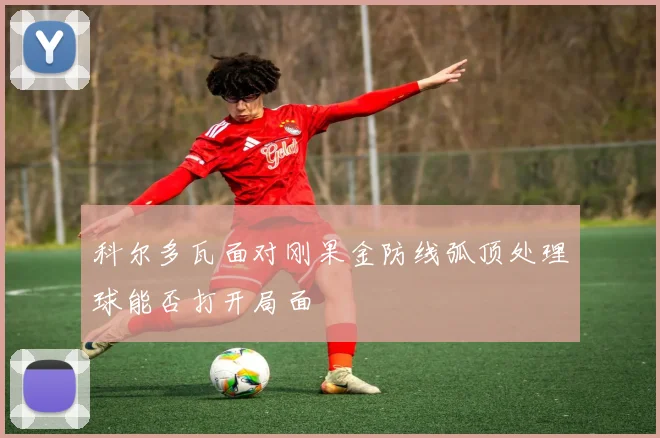 科尔多瓦面对刚果金防线弧顶处理球能否打开局面