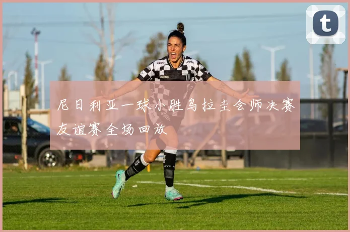 尼日利亚一球小胜乌拉圭会师决赛友谊赛全场回放