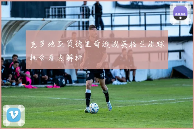 克罗地亚莫德里奇迎战英格兰进球机会看点解析