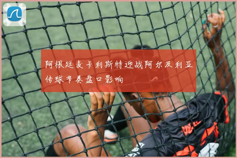 阿根廷麦卡利斯特迎战阿尔及利亚传球节奏盘口影响