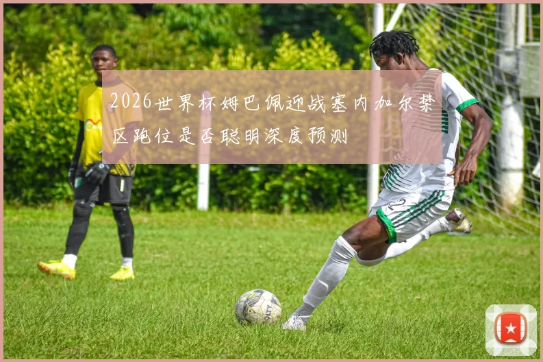 2026世界杯姆巴佩迎战塞内加尔禁区跑位是否聪明深度预测