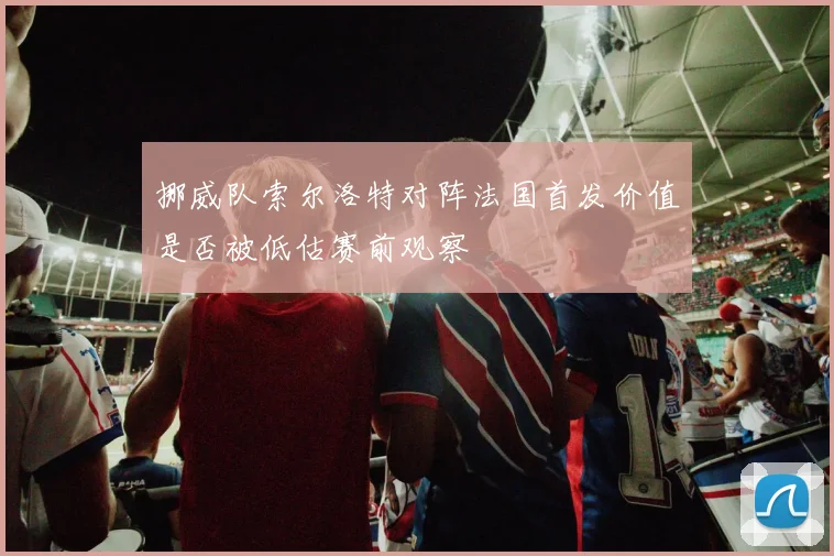挪威队索尔洛特对阵法国首发价值是否被低估赛前观察