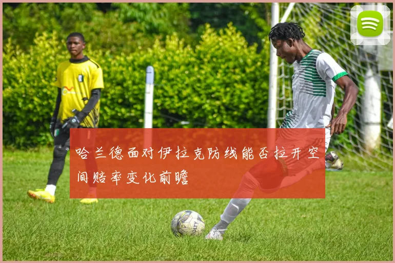 哈兰德面对伊拉克防线能否拉开空间赔率变化前瞻