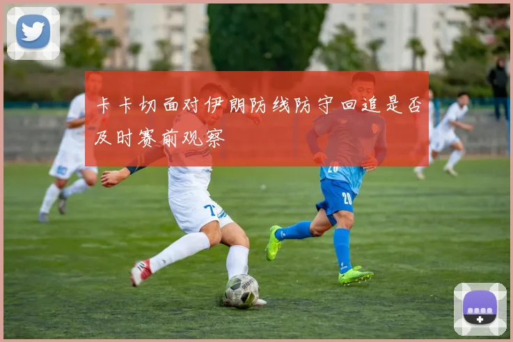卡卡切面对伊朗防线防守回追是否及时赛前观察