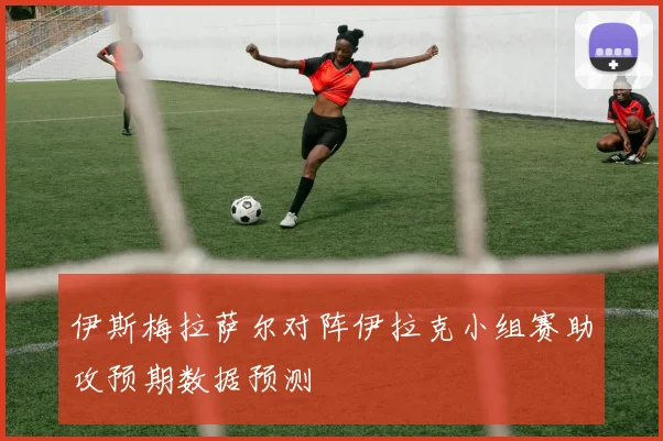伊斯梅拉萨尔对阵伊拉克小组赛助攻预期数据预测