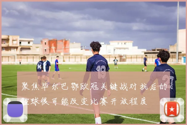聚焦毕尔巴鄂欧冠关键战对抗后的控球很可能改变比赛开放程度