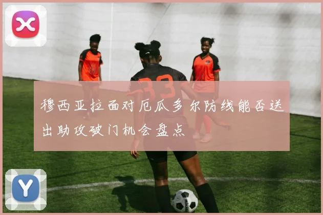 穆西亚拉面对厄瓜多尔防线能否送出助攻破门机会盘点