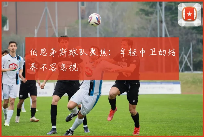 伯恩茅斯球队聚焦:年轻中卫的培养不容忽视