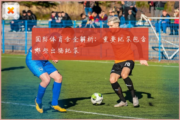 国际体育会全解析：重要纪录包含哪些出场纪录