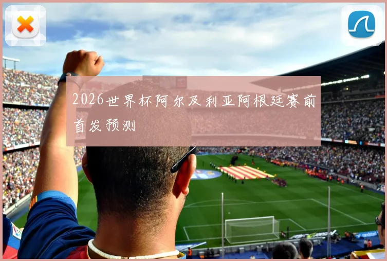 2026世界杯阿尔及利亚阿根廷赛前首发预测