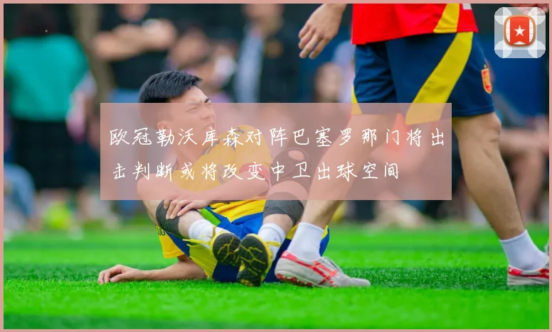 欧冠勒沃库森对阵巴塞罗那门将出击判断或将改变中卫出球空间