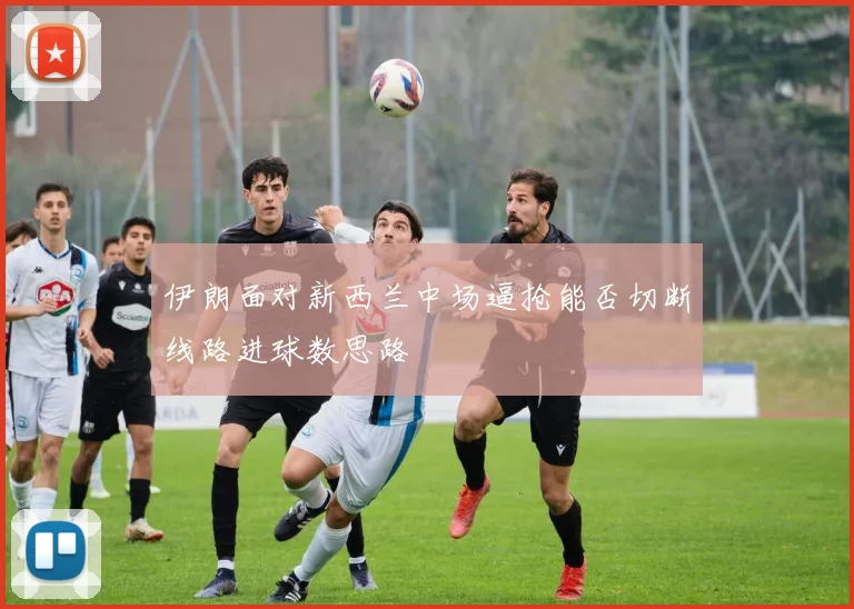 伊朗面对新西兰中场逼抢能否切断线路进球数思路