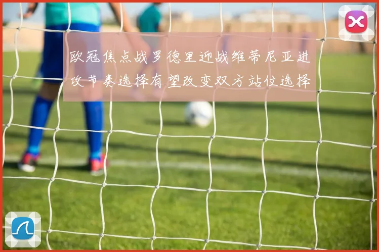 欧冠焦点战罗德里迎战维蒂尼亚进攻节奏选择有望改变双方站位选择