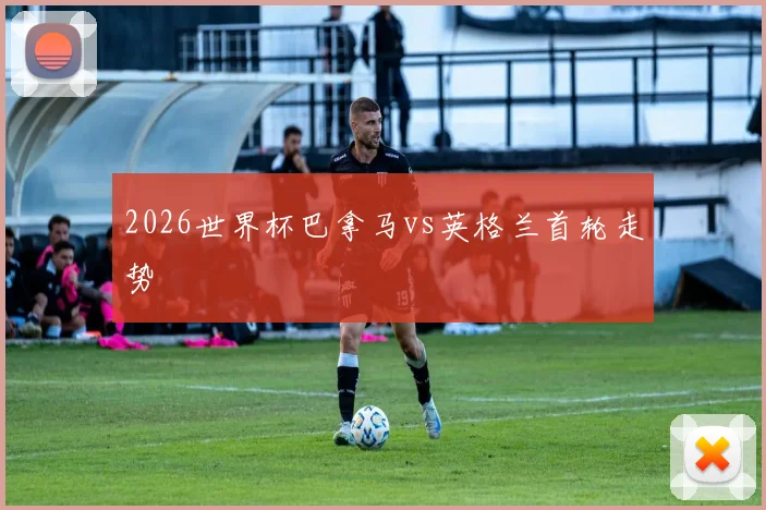 2026世界杯巴拿马vs英格兰首轮走势