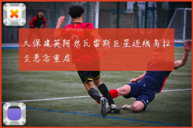 久保建英阿尔瓦雷斯巨星连线乌拉圭悬念重启