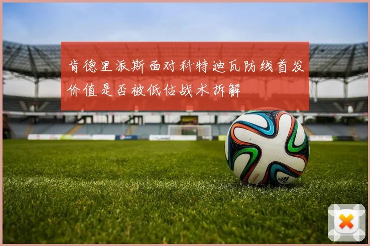 肯德里派斯面对科特迪瓦防线首发价值是否被低估战术拆解