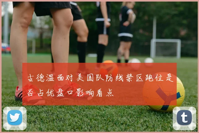 古德温面对美国队防线禁区跑位是否占优盘口影响看点