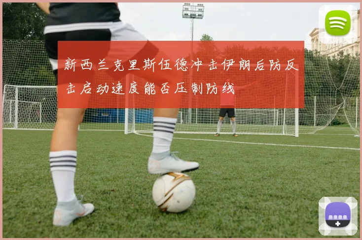 新西兰克里斯伍德冲击伊朗后防反击启动速度能否压制防线