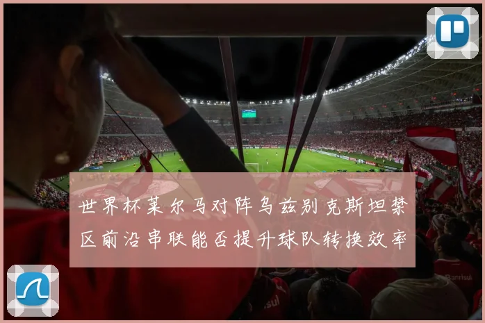 世界杯莱尔马对阵乌兹别克斯坦禁区前沿串联能否提升球队转换效率