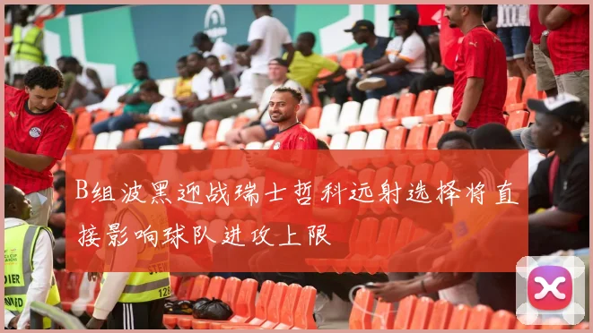 B组波黑迎战瑞士哲科远射选择将直接影响球队进攻上限